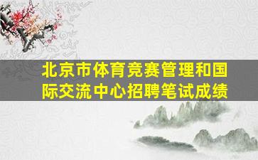 北京市体育竞赛管理和国际交流中心招聘笔试成绩