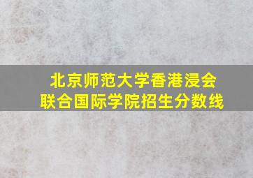 北京师范大学香港浸会联合国际学院招生分数线