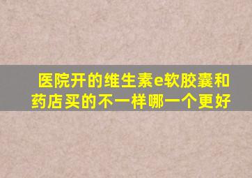 医院开的维生素e软胶囊和药店买的不一样哪一个更好