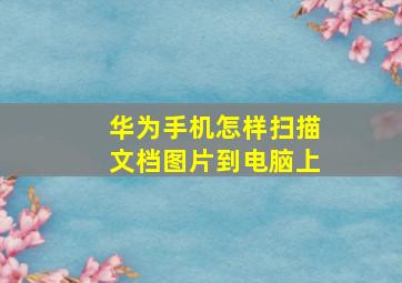 华为手机怎样扫描文档图片到电脑上