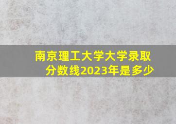 南京理工大学大学录取分数线2023年是多少