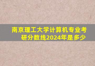 南京理工大学计算机专业考研分数线2024年是多少