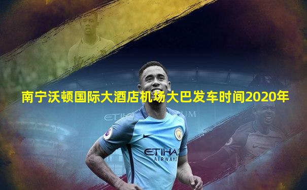 南宁沃顿国际大酒店机场大巴发车时间2020年