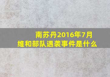 南苏丹2016年7月维和部队遇袭事件是什么