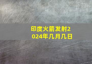 印度火箭发射2024年几月几日