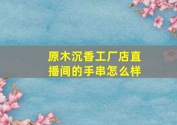 原木沉香工厂店直播间的手串怎么样