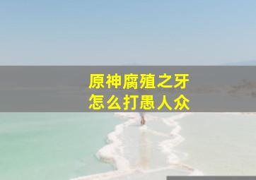 原神腐殖之牙怎么打愚人众