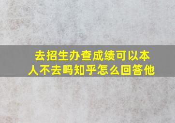 去招生办查成绩可以本人不去吗知乎怎么回答他