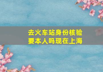 去火车站身份核验要本人吗现在上海