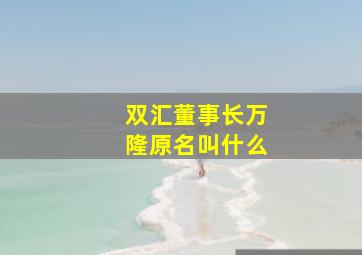 双汇董事长万隆原名叫什么