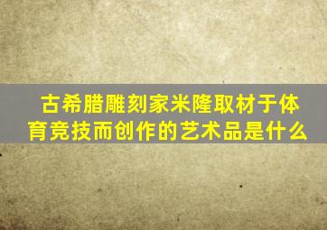 古希腊雕刻家米隆取材于体育竞技而创作的艺术品是什么