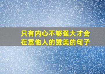 只有内心不够强大才会在意他人的赞美的句子