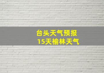 台头天气预报15天榆林天气