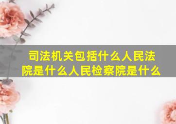 司法机关包括什么人民法院是什么人民检察院是什么