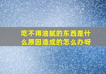 吃不得油腻的东西是什么原因造成的怎么办呀