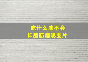 吃什么油不会长脂肪瘤呢图片