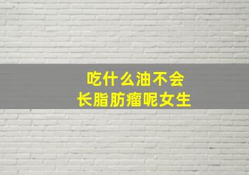 吃什么油不会长脂肪瘤呢女生