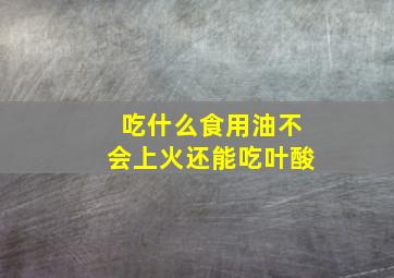 吃什么食用油不会上火还能吃叶酸