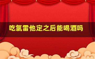 吃氯雷他定之后能喝酒吗