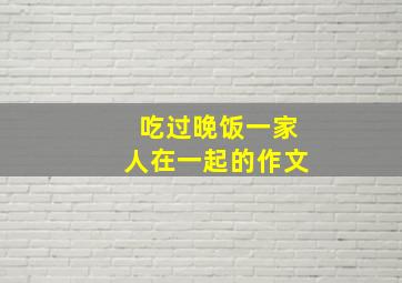 吃过晚饭一家人在一起的作文