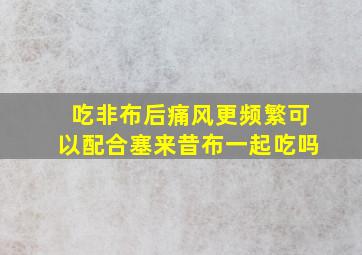 吃非布后痛风更频繁可以配合塞来昔布一起吃吗