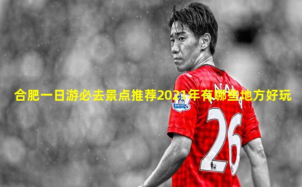 合肥一日游必去景点推荐2021年有哪些地方好玩