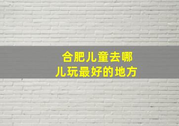 合肥儿童去哪儿玩最好的地方