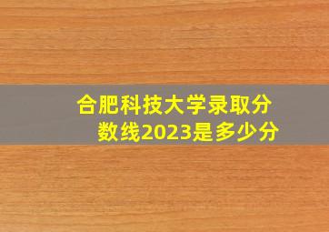 合肥科技大学录取分数线2023是多少分