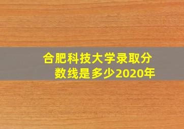 合肥科技大学录取分数线是多少2020年