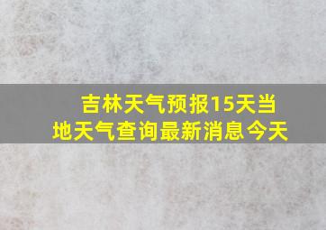 吉林天气预报15天当地天气查询最新消息今天