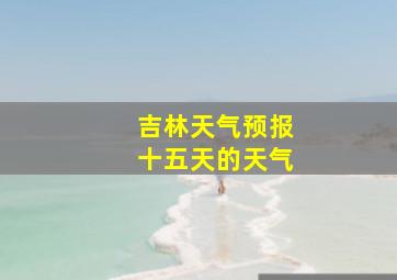 吉林天气预报十五天的天气