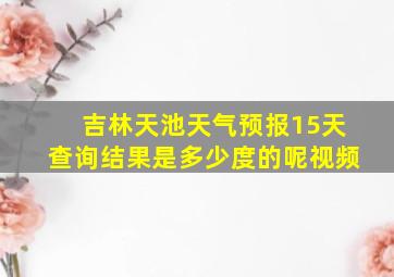 吉林天池天气预报15天查询结果是多少度的呢视频