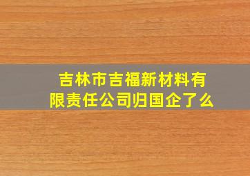 吉林市吉福新材料有限责任公司归国企了么