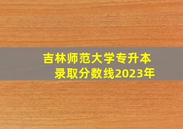 吉林师范大学专升本录取分数线2023年