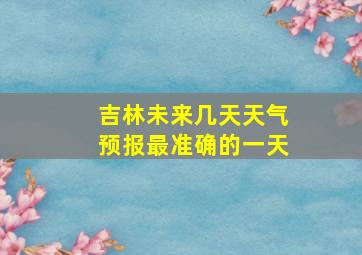 吉林未来几天天气预报最准确的一天