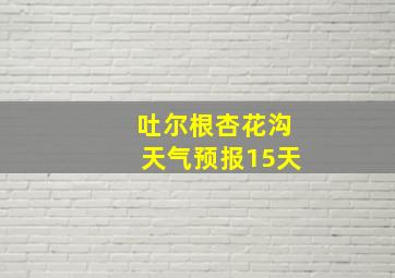 吐尔根杏花沟天气预报15天