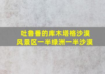 吐鲁番的库木塔格沙漠风景区一半绿洲一半沙漠