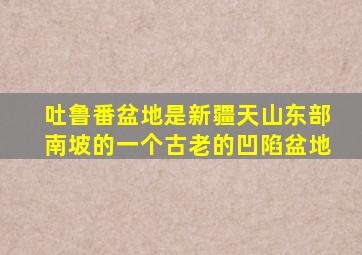 吐鲁番盆地是新疆天山东部南坡的一个古老的凹陷盆地