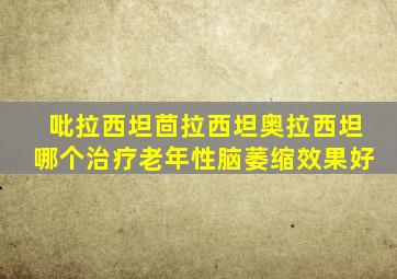 吡拉西坦茴拉西坦奥拉西坦哪个治疗老年性脑萎缩效果好