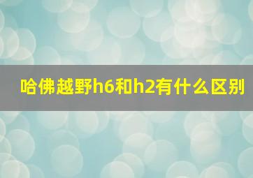 哈佛越野h6和h2有什么区别