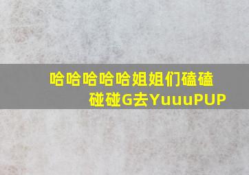 哈哈哈哈哈姐姐们磕磕碰碰G去YuuuPUP