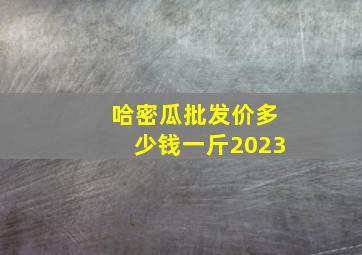 哈密瓜批发价多少钱一斤2023