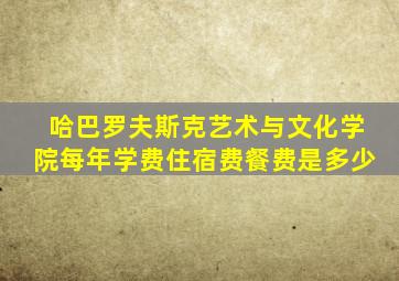 哈巴罗夫斯克艺术与文化学院每年学费住宿费餐费是多少