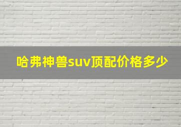 哈弗神兽suv顶配价格多少