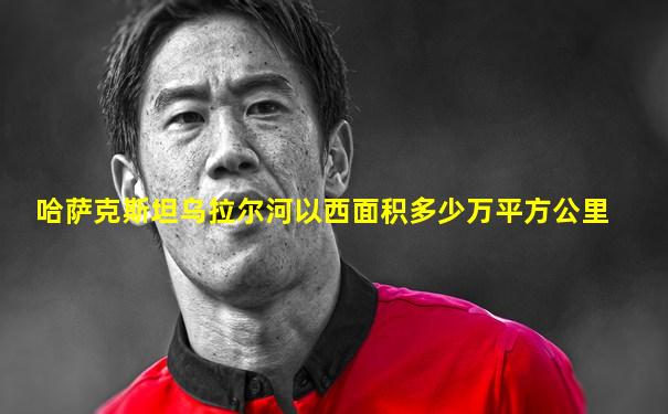 哈萨克斯坦乌拉尔河以西面积多少万平方公里