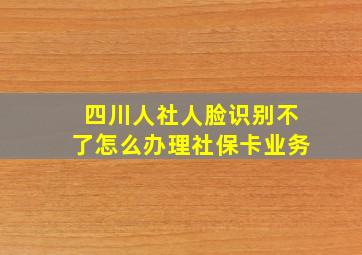 四川人社人脸识别不了怎么办理社保卡业务