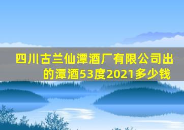 四川古兰仙潭酒厂有限公司出的潭酒53度2021多少钱