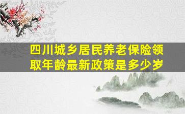 四川城乡居民养老保险领取年龄最新政策是多少岁