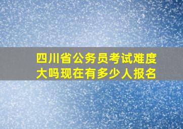 四川省公务员考试难度大吗现在有多少人报名