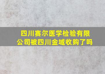 四川赛尔医学检验有限公司被四川金域收购了吗